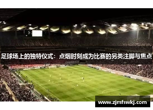 足球场上的独特仪式：点烟时刻成为比赛的另类注脚与焦点